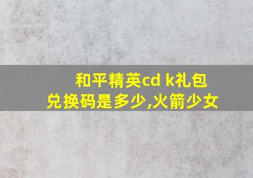 和平精英cd k礼包兑换码是多少,火箭少女